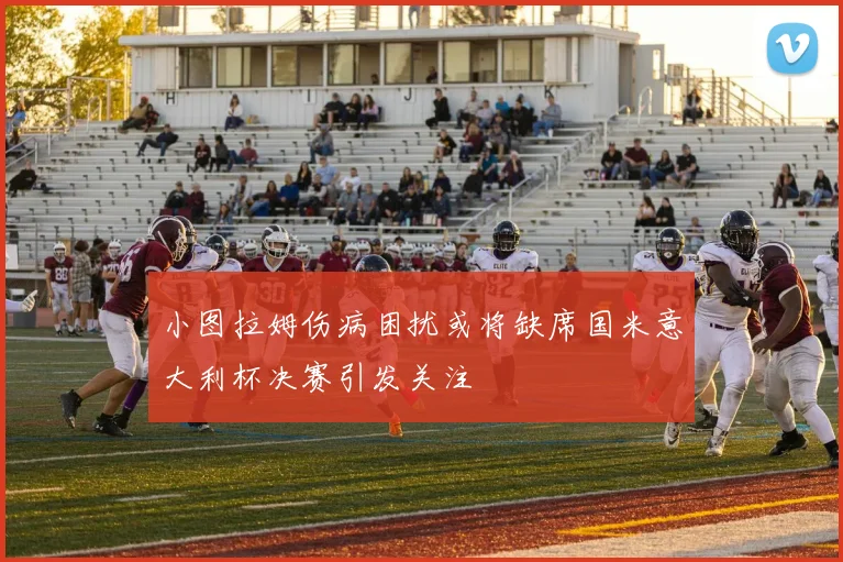 小图拉姆伤病困扰或将缺席国米意大利杯决赛引发关注