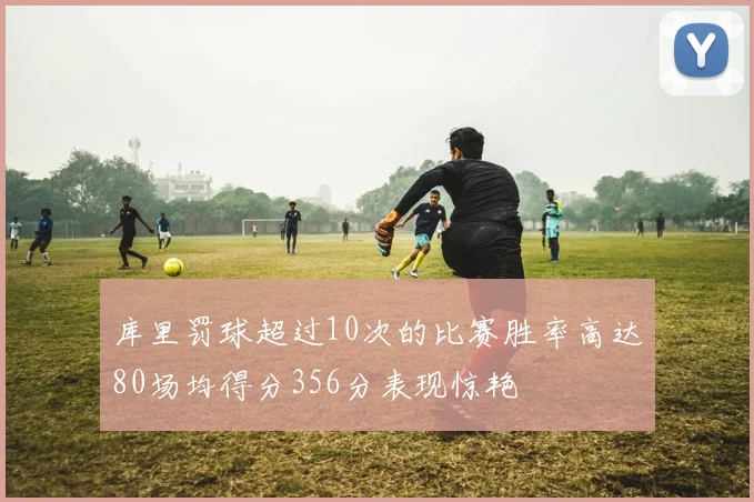 库里罚球超过10次的比赛胜率高达80场均得分356分表现惊艳