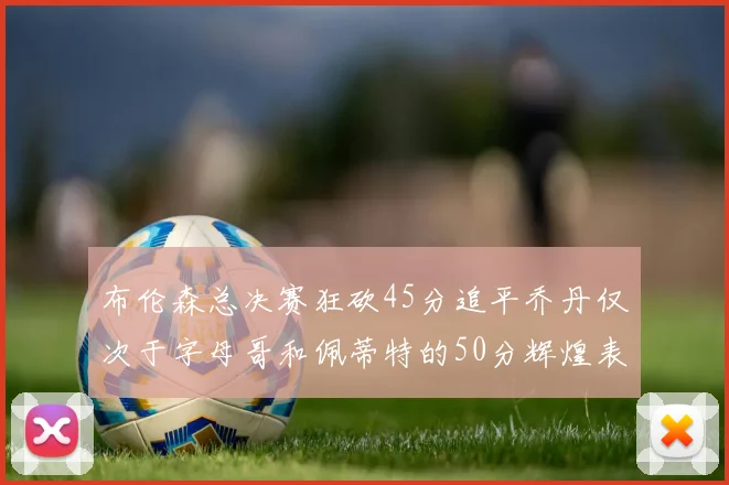 布伦森总决赛狂砍45分追平乔丹仅次于字母哥和佩蒂特的50分辉煌表现