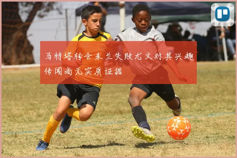 马特塔转会米兰失败尤文对其兴趣传闻尚无实质证据