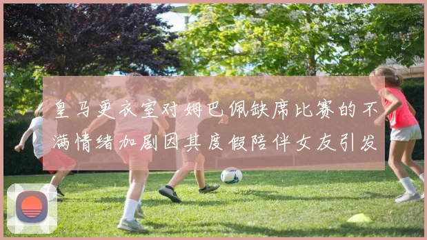 皇马更衣室对姆巴佩缺席比赛的不满情绪加剧因其度假陪伴女友引发争议