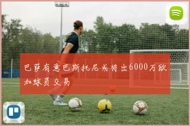 巴萨有意巴斯托尼或将出6000万欧加球员交易
