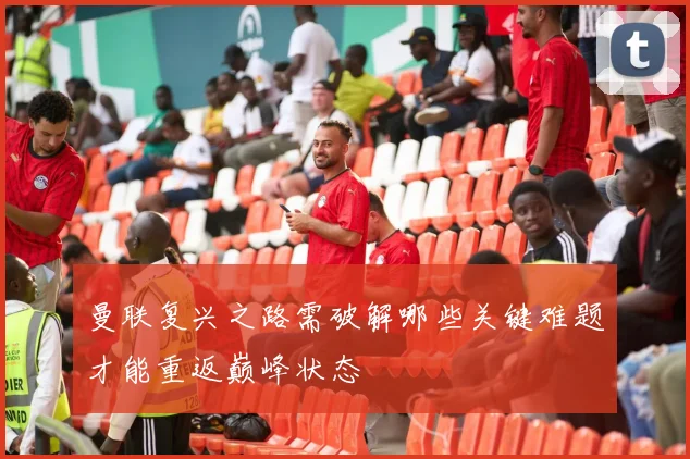 曼联复兴之路需破解哪些关键难题才能重返巅峰状态