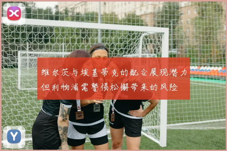 维尔茨与埃基蒂克的配合展现潜力但利物浦需警惕松懈带来的风险