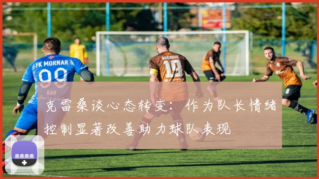 克雷桑谈心态转变：作为队长情绪控制显著改善助力球队表现