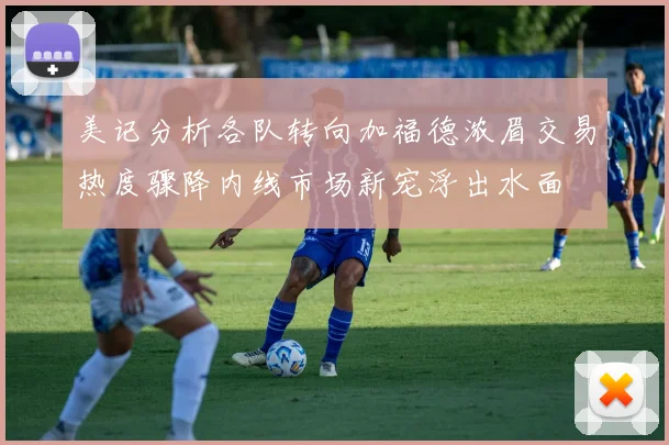 美记分析各队转向加福德浓眉交易热度骤降内线市场新宠浮出水面