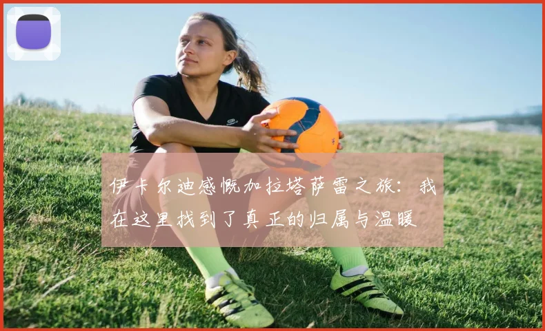 伊卡尔迪感慨加拉塔萨雷之旅：我在这里找到了真正的归属与温暖