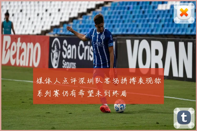 媒体人点评深圳队客场拼搏表现称系列赛仍有希望未到终局