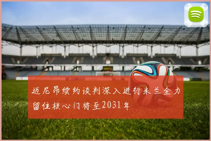 迈尼昂续约谈判深入进行米兰全力留住核心门将至2031年
